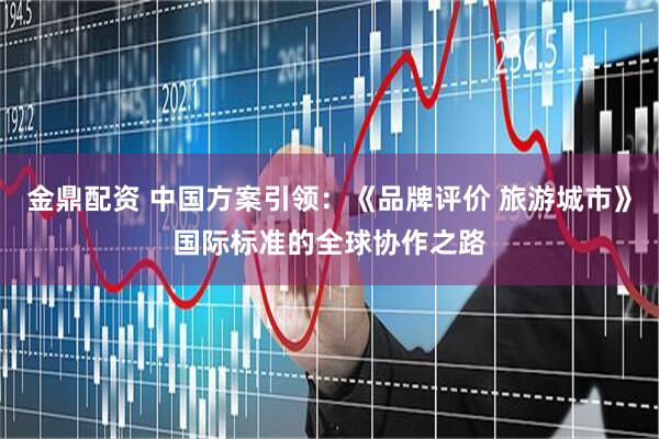 金鼎配资 中国方案引领：《品牌评价 旅游城市》国际标准的全球协作之路