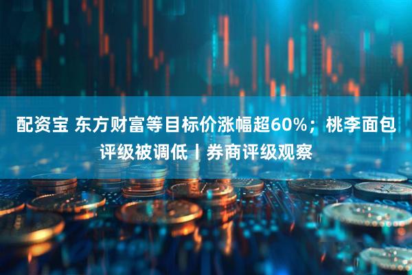 配资宝 东方财富等目标价涨幅超60%；桃李面包评级被调低丨券商评级观察
