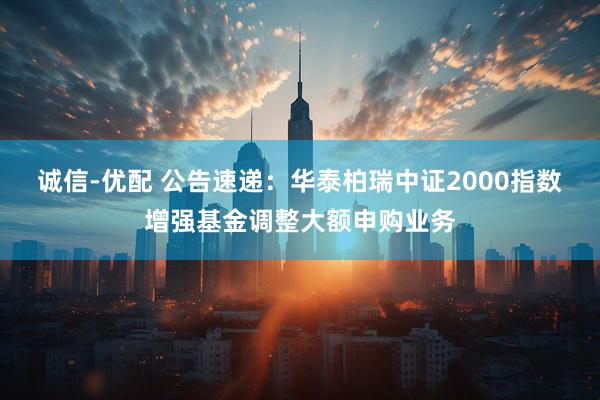 诚信-优配 公告速递：华泰柏瑞中证2000指数增强基金调整大额申购业务