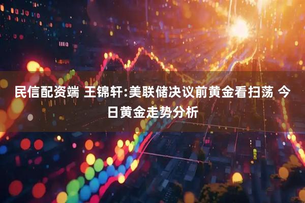 民信配资端 王锦轩:美联储决议前黄金看扫荡 今日黄金走势分析