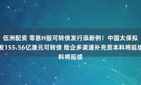伍洲配资 零息H股可转债发行添新例！中国太保拟发155.56亿港元可转债 险企多渠道补充资本料将延续