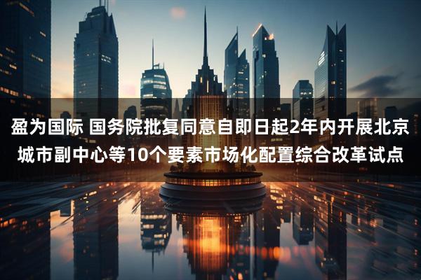 盈为国际 国务院批复同意自即日起2年内开展北京城市副中心等10个要素市场化配置综合改革试点