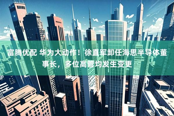 富腾优配 华为大动作！徐直军卸任海思半导体董事长，多位高管均发生变更