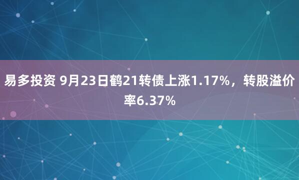 易多投资 9月23日鹤21转债上涨1.17%，转股溢价率6.37%