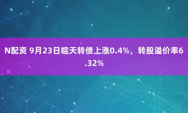 N配资 9月23日皖天转债上涨0.4%，转股溢价率6.32%