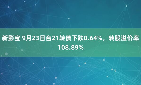 新影宝 9月23日台21转债下跌0.64%，转股溢价率108.89%