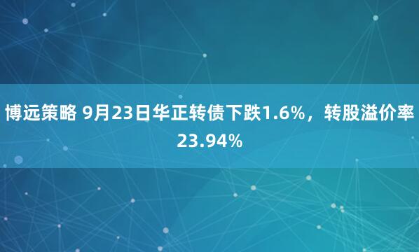 博远策略 9月23日华正转债下跌1.6%，转股溢价率23.94%
