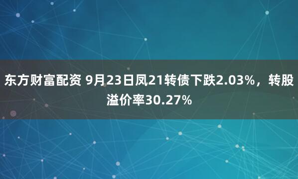 东方财富配资 9月23日凤21转债下跌2.03%，转股溢价率30.27%