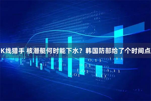 K线猎手 核潜艇何时能下水？韩国防部给了个时间点