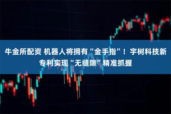 牛金所配资 机器人将拥有“金手指”！宇树科技新专利实现“无缝隙”精准抓握