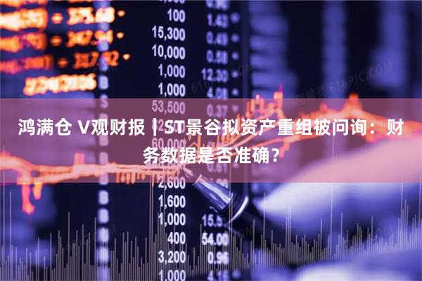 鸿满仓 V观财报｜ST景谷拟资产重组被问询：财务数据是否准确？