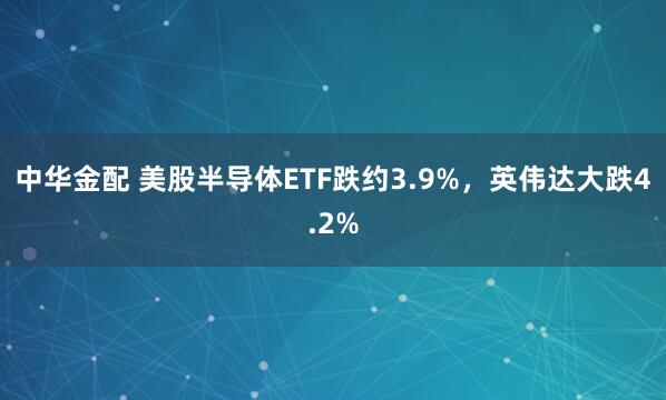 中华金配 美股半导体ETF跌约3.9%，英伟达大跌4.2%