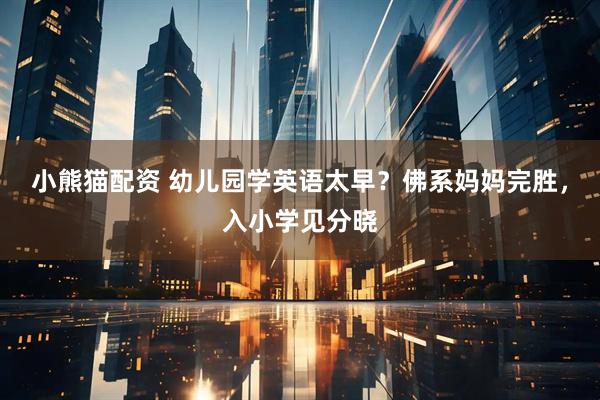 小熊猫配资 幼儿园学英语太早？佛系妈妈完胜，入小学见分晓
