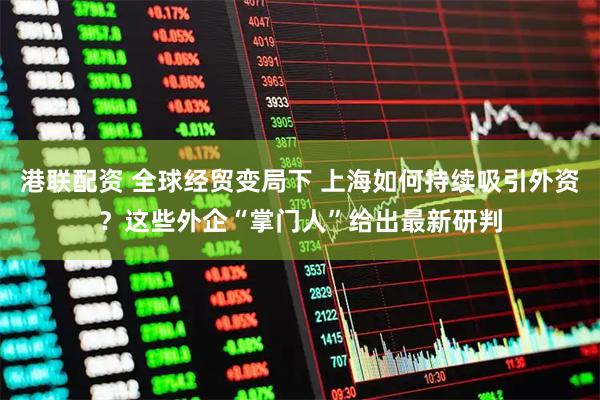港联配资 全球经贸变局下 上海如何持续吸引外资？这些外企“掌门人”给出最新研判