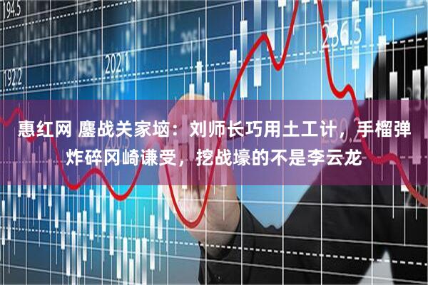 惠红网 鏖战关家垴：刘师长巧用土工计，手榴弹炸碎冈崎谦受，挖战壕的不是李云龙