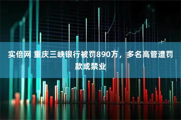 实倍网 重庆三峡银行被罚890万，多名高管遭罚款或禁业