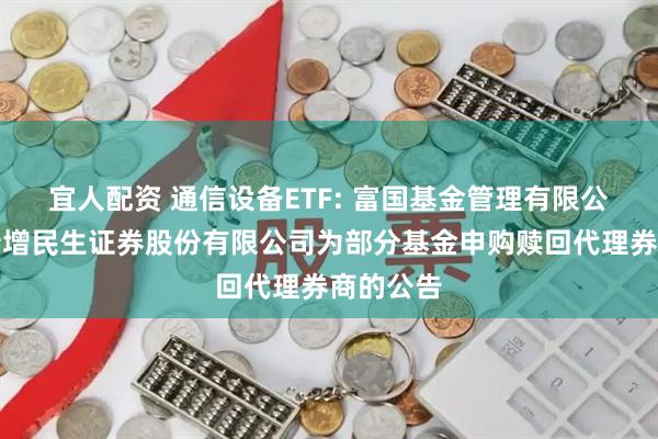 宜人配资 通信设备ETF: 富国基金管理有限公司关于新增民生证券股份有限公司为部分基金申购赎回代理券商的公告