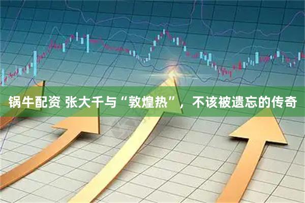 锅牛配资 张大千与“敦煌热”，不该被遗忘的传奇