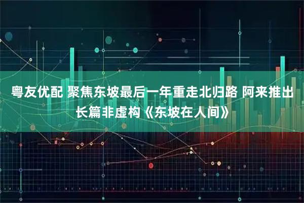粤友优配 聚焦东坡最后一年重走北归路 阿来推出长篇非虚构《东坡在人间》