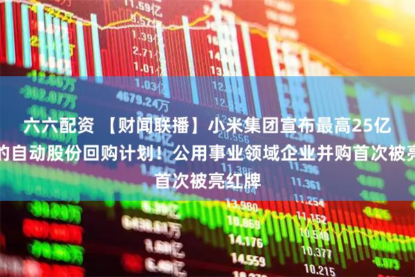 六六配资 【财闻联播】小米集团宣布最高25亿港元的自动股份回购计划！公用事业领域企业并购首次被亮红牌
