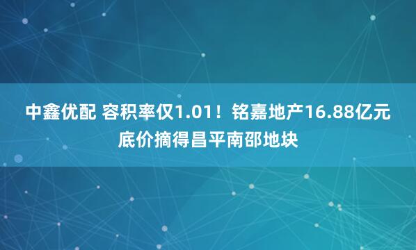 中鑫优配 容积率仅1.01！铭嘉地产16.88亿元底价摘得昌平南邵地块