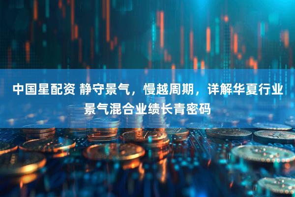 中国星配资 静守景气，慢越周期，详解华夏行业景气混合业绩长青密码